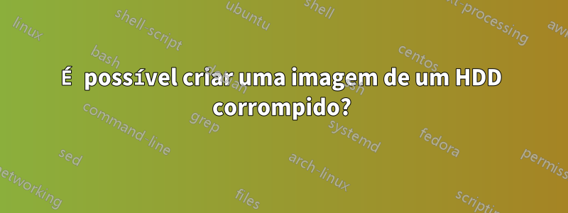 É possível criar uma imagem de um HDD corrompido?