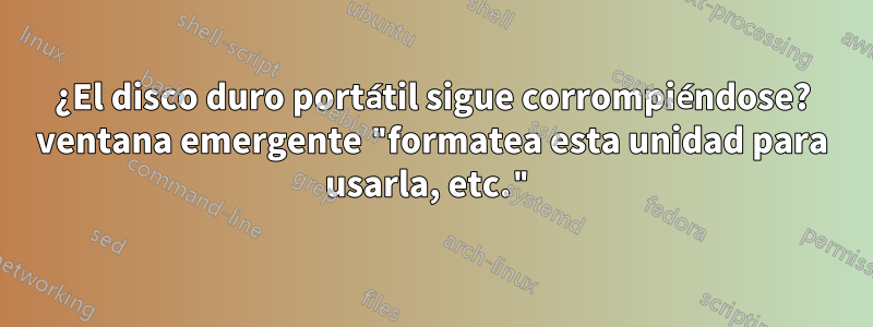 ¿El disco duro portátil sigue corrompiéndose? ventana emergente "formatea esta unidad para usarla, etc."