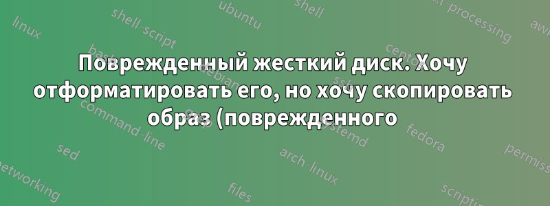 Поврежденный жесткий диск. Хочу отформатировать его, но хочу скопировать образ (поврежденного) в качестве резервной копии