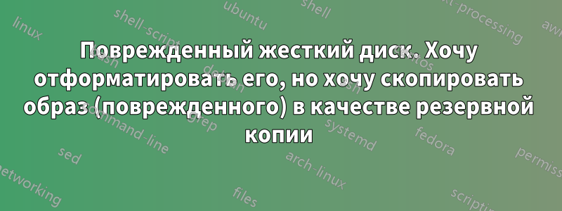 Поврежденный жесткий диск. Хочу отформатировать его, но хочу скопировать образ (поврежденного) в качестве резервной копии