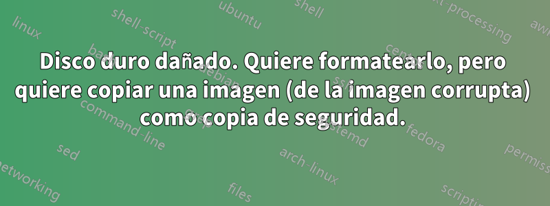 Disco duro dañado. Quiere formatearlo, pero quiere copiar una imagen (de la imagen corrupta) como copia de seguridad.