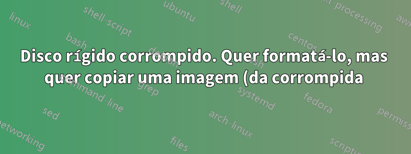 Disco rígido corrompido. Quer formatá-lo, mas quer copiar uma imagem (da corrompida) como backup