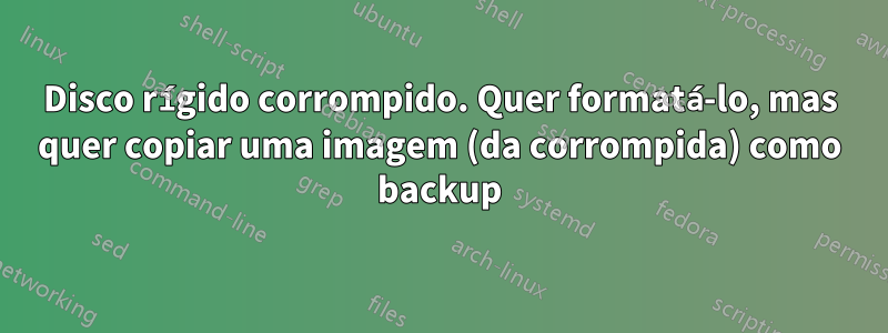 Disco rígido corrompido. Quer formatá-lo, mas quer copiar uma imagem (da corrompida) como backup