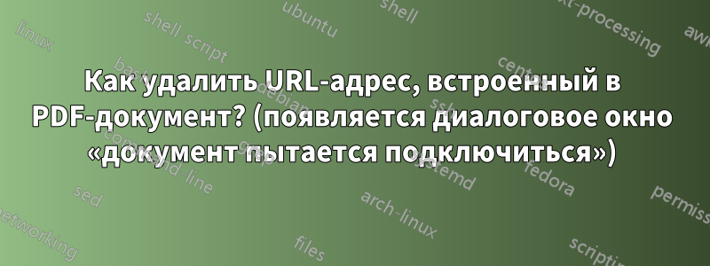 Как удалить URL-адрес, встроенный в PDF-документ? (появляется диалоговое окно «документ пытается подключиться»)