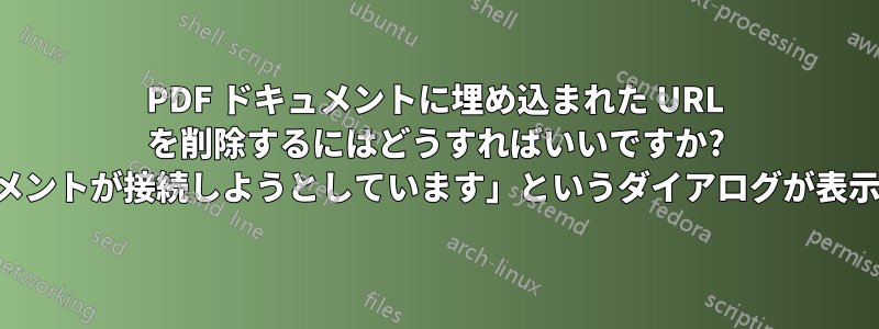 PDF ドキュメントに埋め込まれた URL を削除するにはどうすればいいですか? (「ドキュメントが接続しようとしています」というダイアログが表示されます)