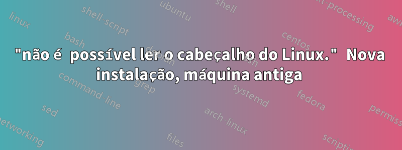 "não é possível ler o cabeçalho do Linux." Nova instalação, máquina antiga