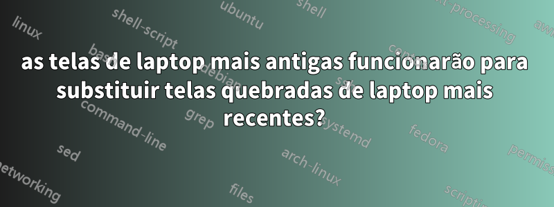 as telas de laptop mais antigas funcionarão para substituir telas quebradas de laptop mais recentes?