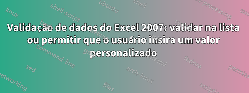 Validação de dados do Excel 2007: validar na lista ou permitir que o usuário insira um valor personalizado