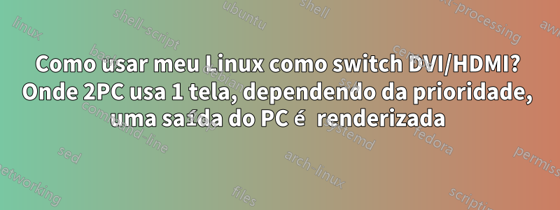 Como usar meu Linux como switch DVI/HDMI? Onde 2PC usa 1 tela, dependendo da prioridade, uma saída do PC é renderizada