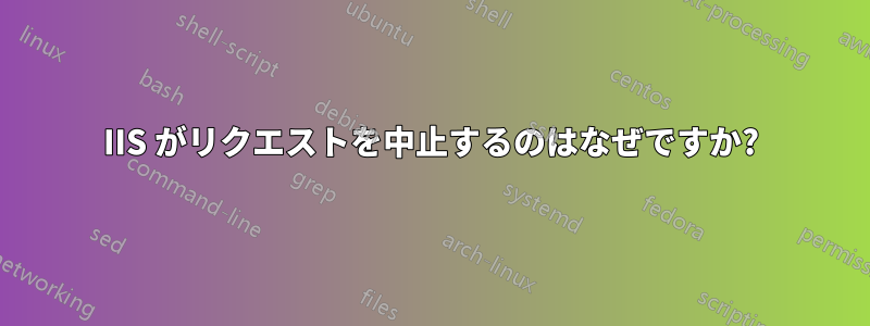 IIS がリクエストを中止するのはなぜですか?