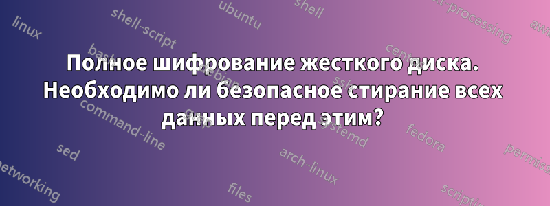 Полное шифрование жесткого диска. Необходимо ли безопасное стирание всех данных перед этим?