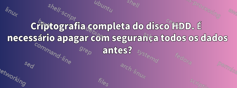 Criptografia completa do disco HDD. É necessário apagar com segurança todos os dados antes?