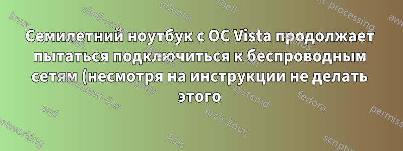 Семилетний ноутбук с ОС Vista продолжает пытаться подключиться к беспроводным сетям (несмотря на инструкции не делать этого)