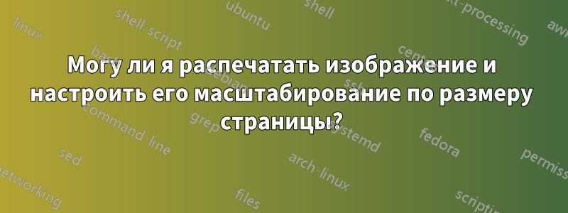 Могу ли я распечатать изображение и настроить его масштабирование по размеру страницы?