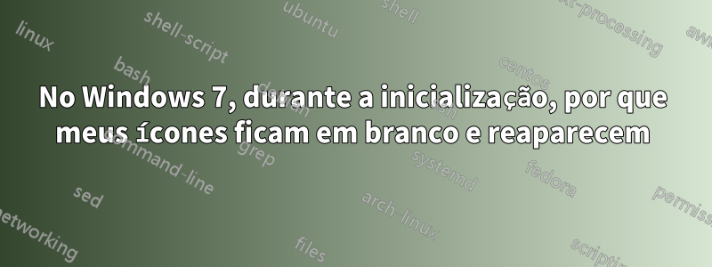 No Windows 7, durante a inicialização, por que meus ícones ficam em branco e reaparecem