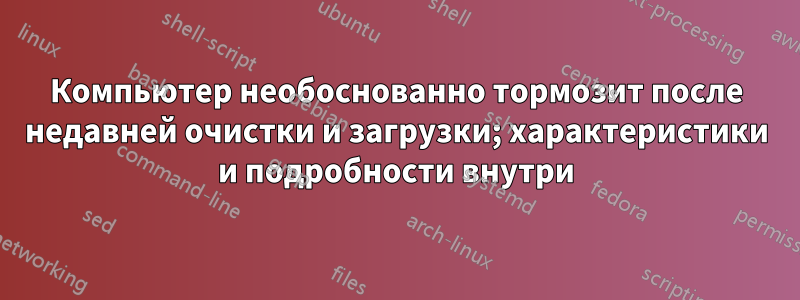 Компьютер необоснованно тормозит после недавней очистки и загрузки; характеристики и подробности внутри