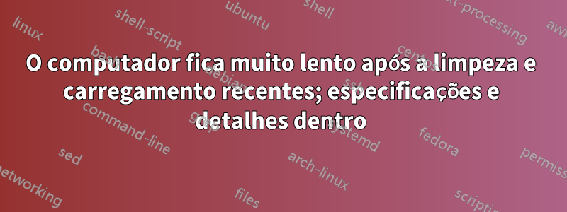 O computador fica muito lento após a limpeza e carregamento recentes; especificações e detalhes dentro