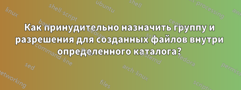 Как принудительно назначить группу и разрешения для созданных файлов внутри определенного каталога?