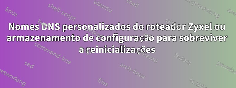 Nomes DNS personalizados do roteador Zyxel ou armazenamento de configuração para sobreviver a reinicializações