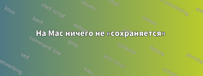 На Mac ничего не «сохраняется»