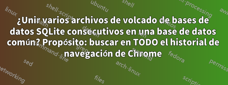 ¿Unir varios archivos de volcado de bases de datos SQLite consecutivos en una base de datos común? Propósito: buscar en TODO el historial de navegación de Chrome