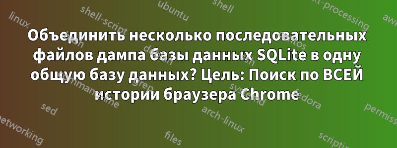 Объединить несколько последовательных файлов дампа базы данных SQLite в одну общую базу данных? Цель: Поиск по ВСЕЙ истории браузера Chrome