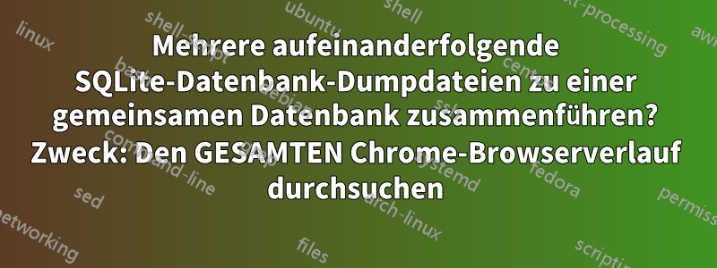 Mehrere aufeinanderfolgende SQLite-Datenbank-Dumpdateien zu einer gemeinsamen Datenbank zusammenführen? Zweck: Den GESAMTEN Chrome-Browserverlauf durchsuchen