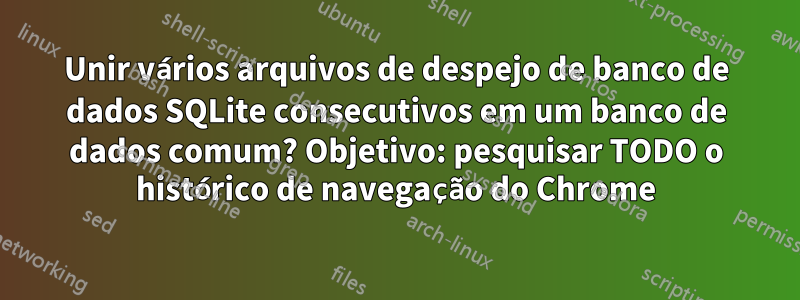 Unir vários arquivos de despejo de banco de dados SQLite consecutivos em um banco de dados comum? Objetivo: pesquisar TODO o histórico de navegação do Chrome