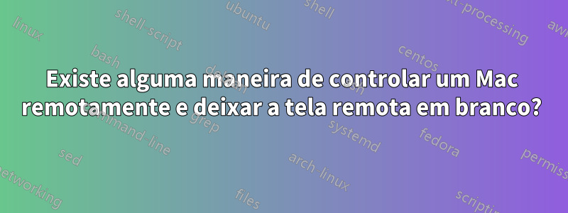 Existe alguma maneira de controlar um Mac remotamente e deixar a tela remota em branco?