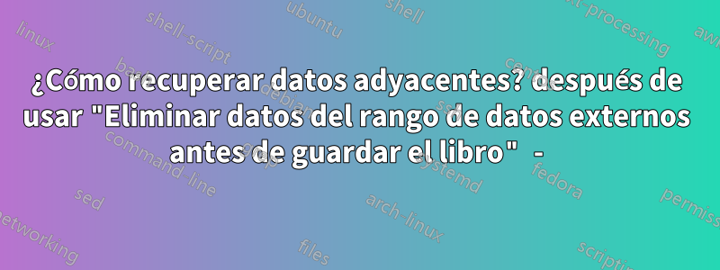 ¿Cómo recuperar datos adyacentes? después de usar "Eliminar datos del rango de datos externos antes de guardar el libro" -