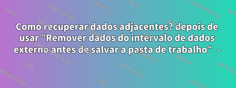 Como recuperar dados adjacentes? depois de usar "Remover dados do intervalo de dados externo antes de salvar a pasta de trabalho" -