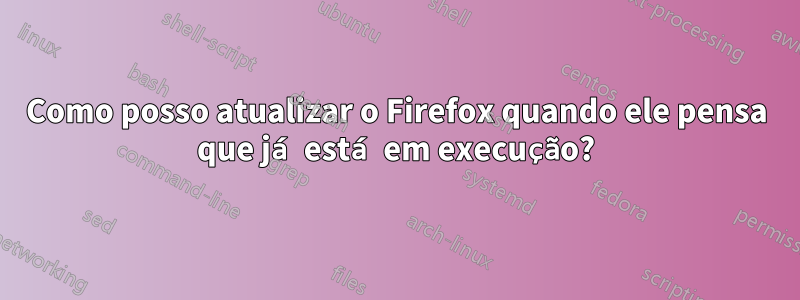 Como posso atualizar o Firefox quando ele pensa que já está em execução?