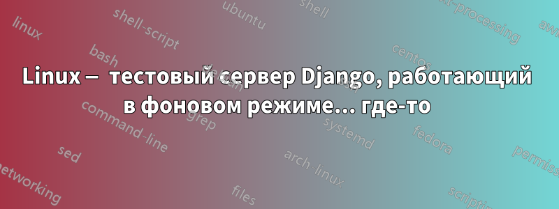 Linux — тестовый сервер Django, работающий в фоновом режиме... где-то