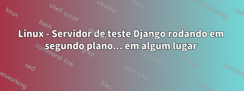 Linux - Servidor de teste Django rodando em segundo plano... em algum lugar