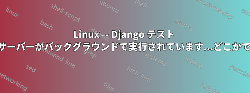 Linux -- Django テスト サーバーがバックグラウンドで実行されています...どこかで