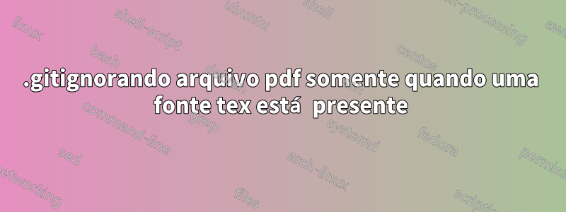 .gitignorando arquivo pdf somente quando uma fonte tex está presente