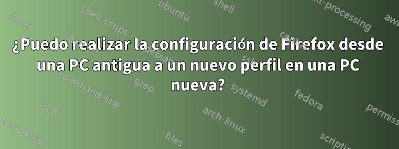 ¿Puedo realizar la configuración de Firefox desde una PC antigua a un nuevo perfil en una PC nueva?