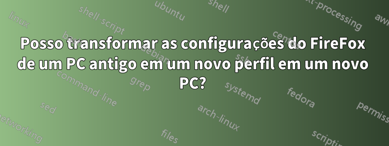 Posso transformar as configurações do FireFox de um PC antigo em um novo perfil em um novo PC?