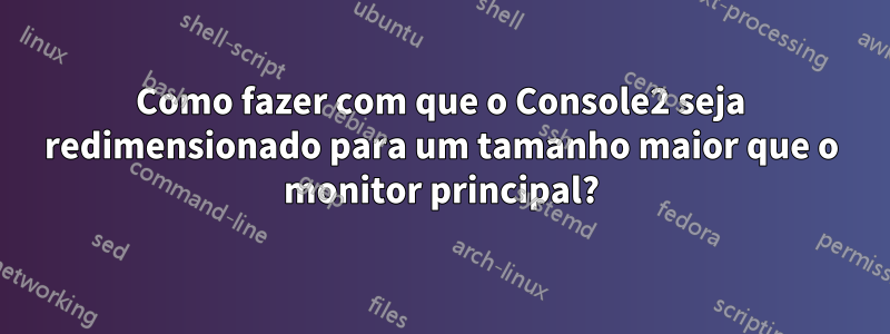 Como fazer com que o Console2 seja redimensionado para um tamanho maior que o monitor principal?