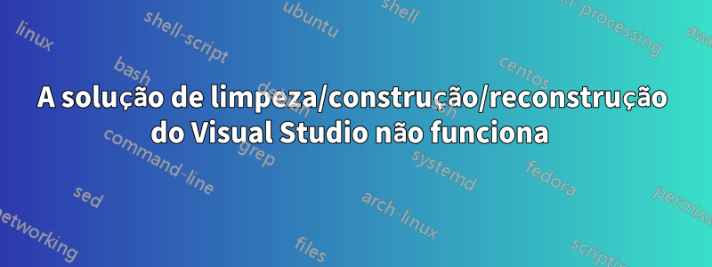 A solução de limpeza/construção/reconstrução do Visual Studio não funciona 