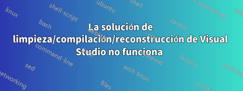 La solución de limpieza/compilación/reconstrucción de Visual Studio no funciona 