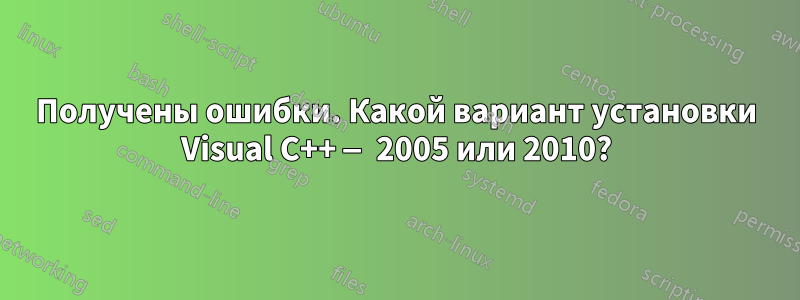 Получены ошибки. Какой вариант установки Visual C++ — 2005 или 2010?