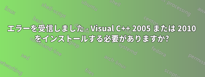 エラーを受信しました - Visual C++ 2005 または 2010 をインストールする必要がありますか?