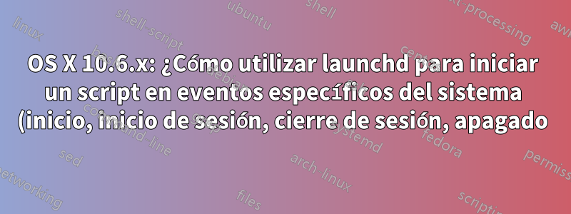 OS X 10.6.x: ¿Cómo utilizar launchd para iniciar un script en eventos específicos del sistema (inicio, inicio de sesión, cierre de sesión, apagado)?