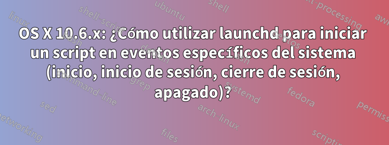 OS X 10.6.x: ¿Cómo utilizar launchd para iniciar un script en eventos específicos del sistema (inicio, inicio de sesión, cierre de sesión, apagado)?