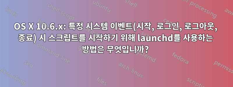 OS X 10.6.x: 특정 시스템 이벤트(시작, 로그인, 로그아웃, 종료) 시 스크립트를 시작하기 위해 launchd를 사용하는 방법은 무엇입니까?