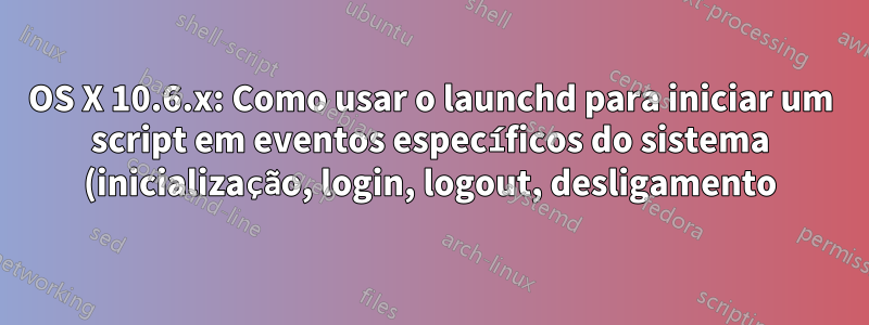 OS X 10.6.x: Como usar o launchd para iniciar um script em eventos específicos do sistema (inicialização, login, logout, desligamento)?