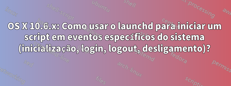 OS X 10.6.x: Como usar o launchd para iniciar um script em eventos específicos do sistema (inicialização, login, logout, desligamento)?