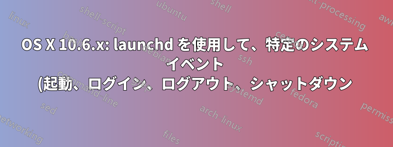 OS X 10.6.x: launchd を使用して、特定のシステム イベント (起動、ログイン、ログアウト、シャットダウン) でスクリプトを開始するにはどうすればよいですか?