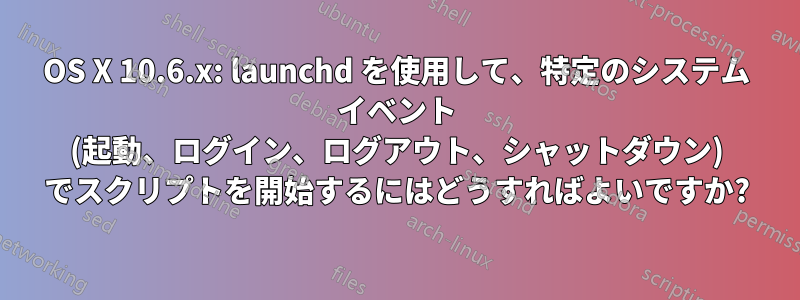 OS X 10.6.x: launchd を使用して、特定のシステム イベント (起動、ログイン、ログアウト、シャットダウン) でスクリプトを開始するにはどうすればよいですか?